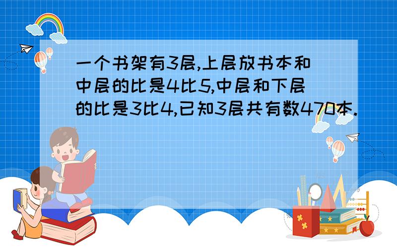 一个书架有3层,上层放书本和中层的比是4比5,中层和下层的比是3比4,已知3层共有数470本.