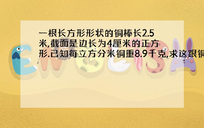 一根长方形形状的铜棒长2.5米,截面是边长为4厘米的正方形.已知每立方分米铜重8.9千克,求这跟铜棒的重量