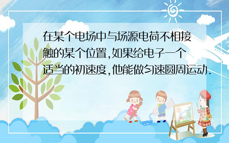 在某个电场中与场源电荷不相接触的某个位置,如果给电子一个适当的初速度,他能做匀速圆周运动.