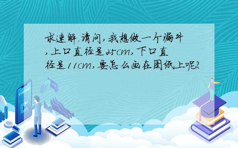 求速解.请问,我想做一个漏斗,上口直径是25cm,下口直径是11cm,要怎么画在图纸上呢?