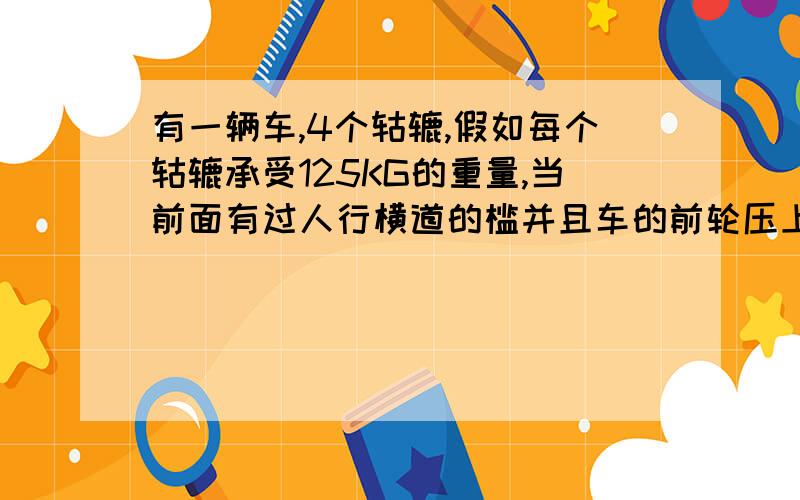 有一辆车,4个轱辘,假如每个轱辘承受125KG的重量,当前面有过人行横道的槛并且车的前轮压上这个槛时,4个轱辘承受压力一