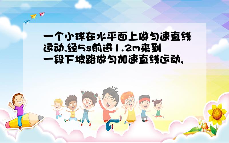 一个小球在水平面上做匀速直线运动,经5s前进1.2m来到一段下坡路做匀加速直线运动,