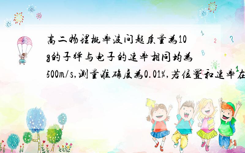 高二物理概率波问题质量为10g的子弹与电子的速率相同均为500m/s,测量准确度为0.01%,若位置和速率在同一实验中同