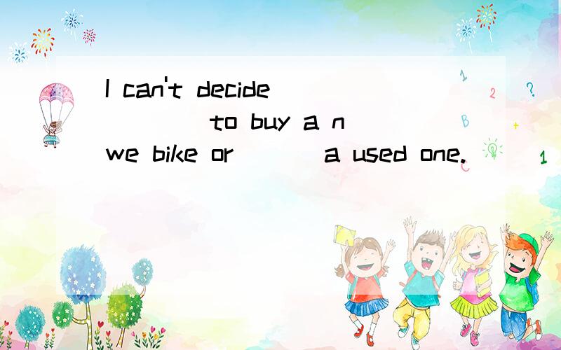 I can't decide____to buy a nwe bike or ___a used one.