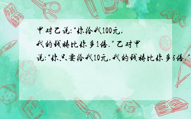 甲对乙说：“你给我100元,我的钱将比你多1倍.”乙对甲说：“你只要给我10元,我的钱将比你多5倍.”问