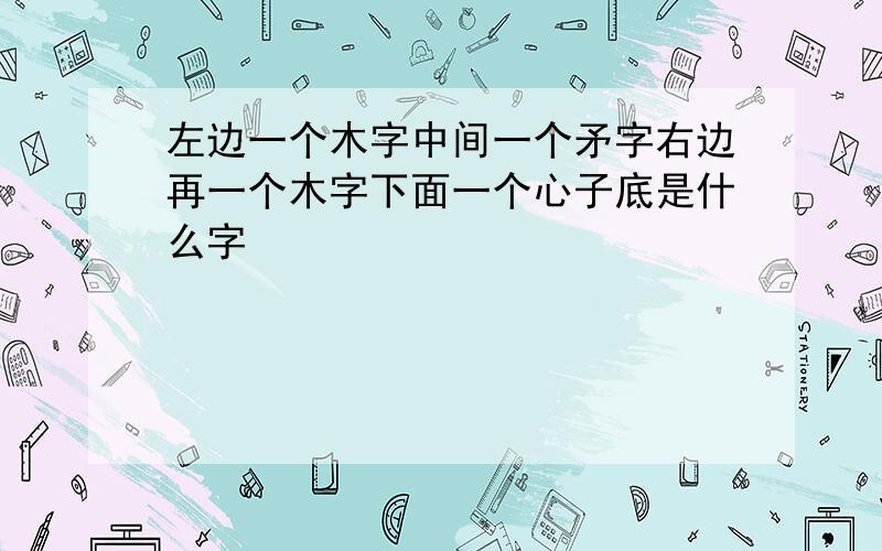 左边一个木字中间一个矛字右边再一个木字下面一个心子底是什么字