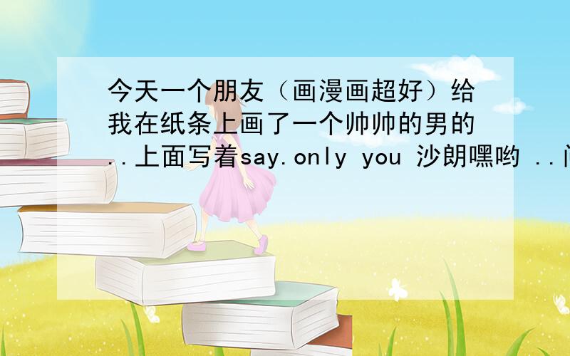 今天一个朋友（画漫画超好）给我在纸条上画了一个帅帅的男的..上面写着say.only you 沙朗嘿哟 ..问旁边的说是