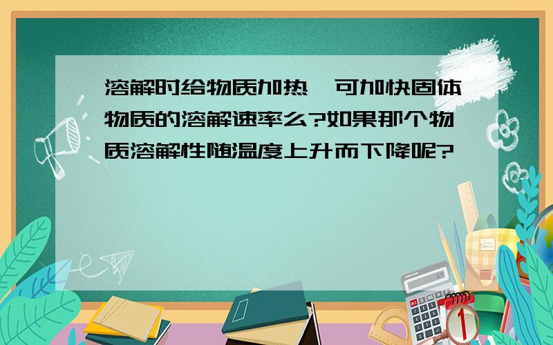 溶解时给物质加热,可加快固体物质的溶解速率么?如果那个物质溶解性随温度上升而下降呢?