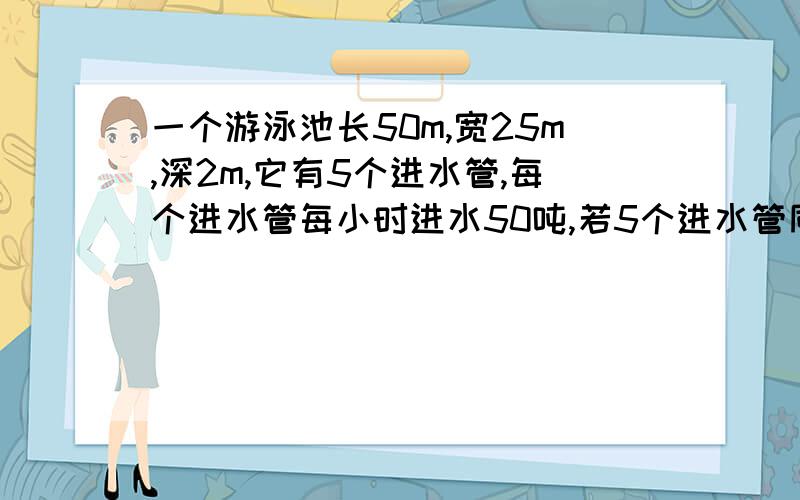 一个游泳池长50m,宽25m,深2m,它有5个进水管,每个进水管每小时进水50吨,若5个进水管同时进水,多少小时可装