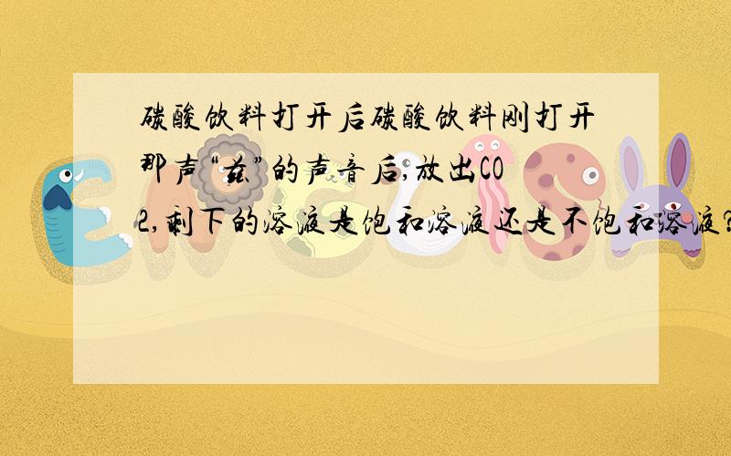 碳酸饮料打开后碳酸饮料刚打开那声“兹”的声音后,放出CO2,剩下的溶液是饱和溶液还是不饱和溶液?化学高手教………………在