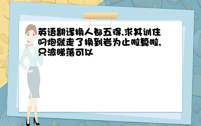 英语翻译换人都五得,求其训住叼炮就走了换到岩为止啦算啦,只波睇落可以