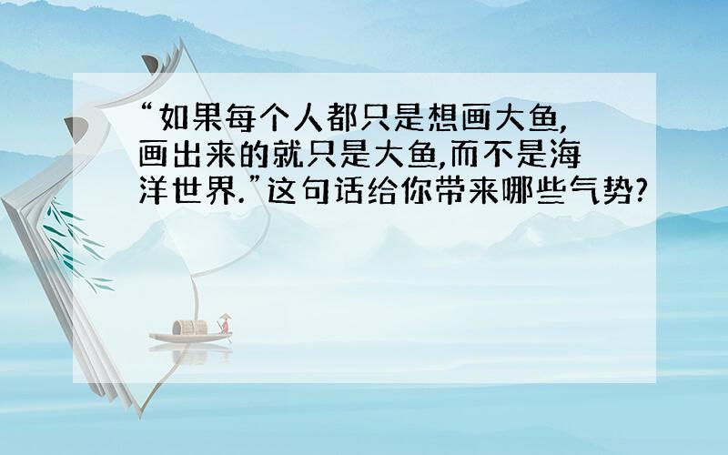 “如果每个人都只是想画大鱼,画出来的就只是大鱼,而不是海洋世界.”这句话给你带来哪些气势?