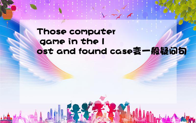 Those computer game in the lost and found case变一般疑问句