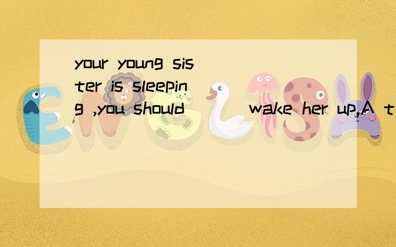 your young sister is sleeping ,you should ___wake her up.A t