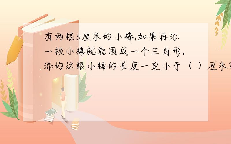 有两根5厘米的小棒,如果再添一根小棒就能围成一个三角形,添的这根小棒的长度一定小于（ ）厘米?