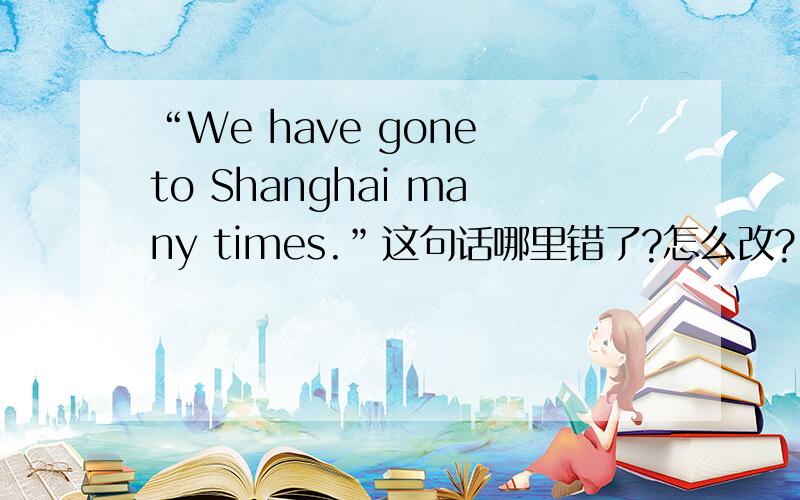 “We have gone to Shanghai many times.”这句话哪里错了?怎么改?