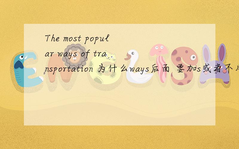 The most popular ways of transportation 为什么ways后面 要加s或者不用加s