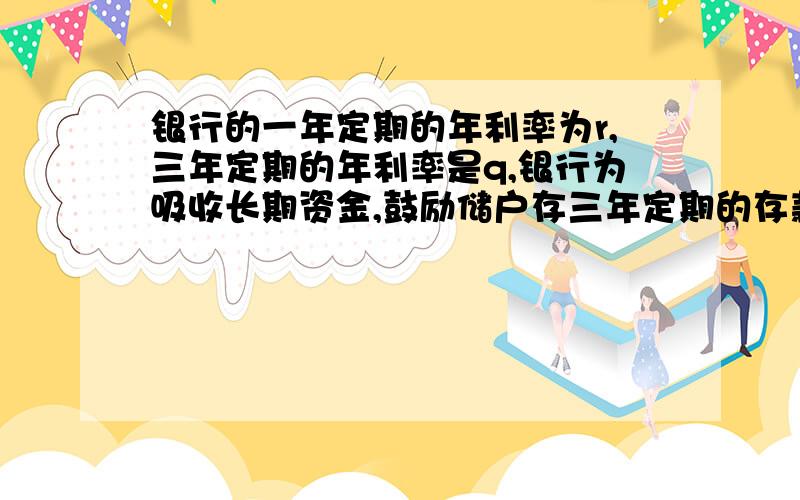 银行的一年定期的年利率为r,三年定期的年利率是q,银行为吸收长期资金,鼓励储户存三年定期的存款,那么