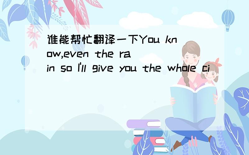 谁能帮忙翻译一下You know,even the rain so I'll give you the whole ci