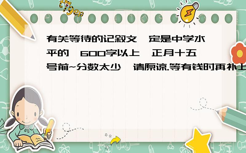 有关等待的记叙文一定是中学水平的,600字以上,正月十五号前~分数太少,请原谅.等有钱时再补上!