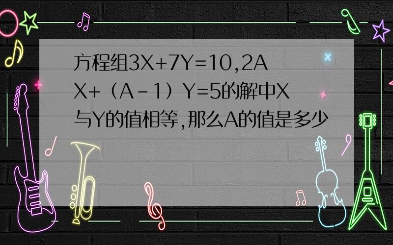 方程组3X+7Y=10,2AX+（A-1）Y=5的解中X与Y的值相等,那么A的值是多少