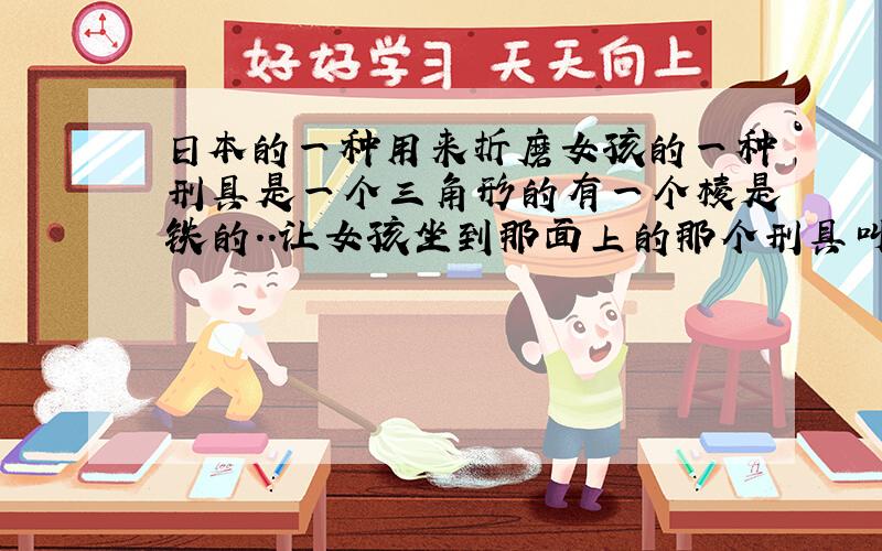 日本的一种用来折磨女孩的一种刑具是一个三角形的有一个棱是铁的..让女孩坐到那面上的那个刑具叫什么.