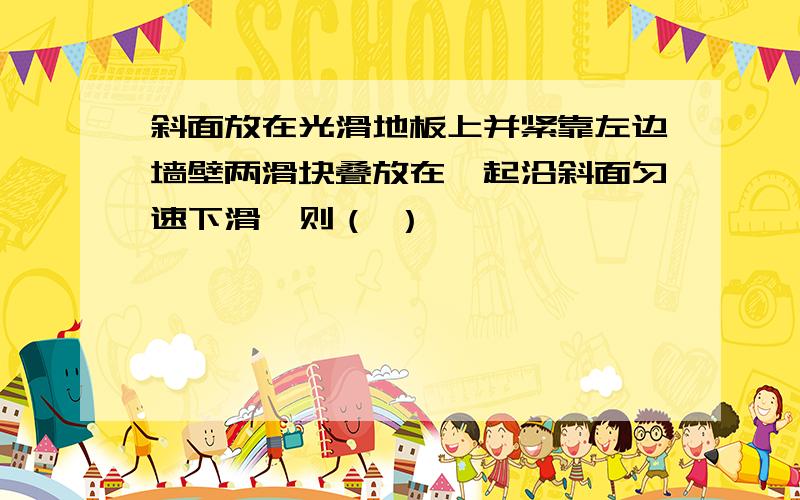 斜面放在光滑地板上并紧靠左边墙壁两滑块叠放在一起沿斜面匀速下滑,则（ ）