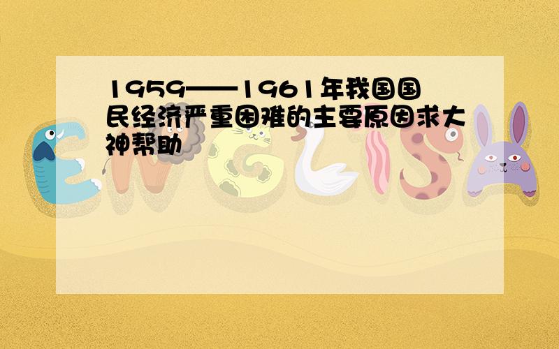 1959——1961年我国国民经济严重困难的主要原因求大神帮助