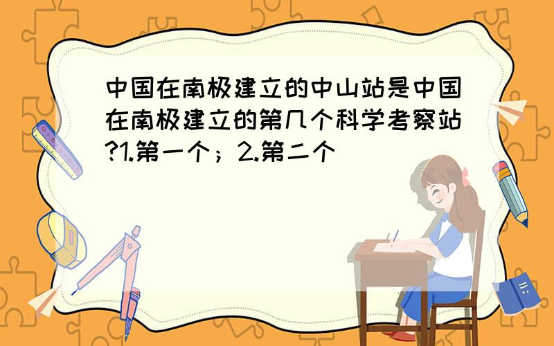 中国在南极建立的中山站是中国在南极建立的第几个科学考察站?1.第一个；2.第二个