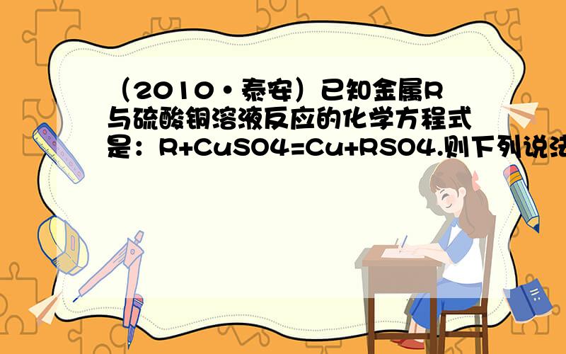 （2010•泰安）已知金属R与硫酸铜溶液反应的化学方程式是：R+CuSO4=Cu+RSO4.则下列说法正确的是（　　）