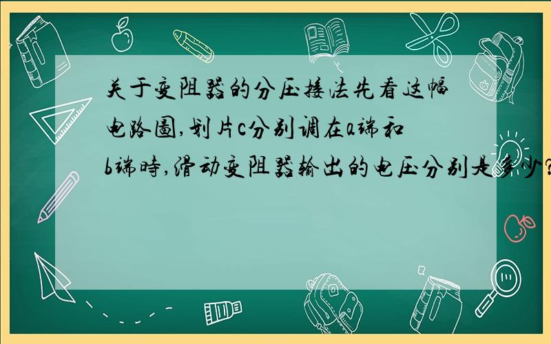 关于变阻器的分压接法先看这幅电路图,划片c分别调在a端和b端时,滑动变阻器输出的电压分别是多少?Please expla