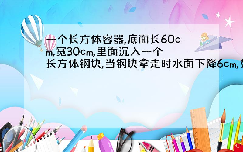 一个长方体容器,底面长60cm,宽30cm,里面沉入一个长方体钢块,当钢块拿走时水面下降6cm,如果钢块底面积是630平