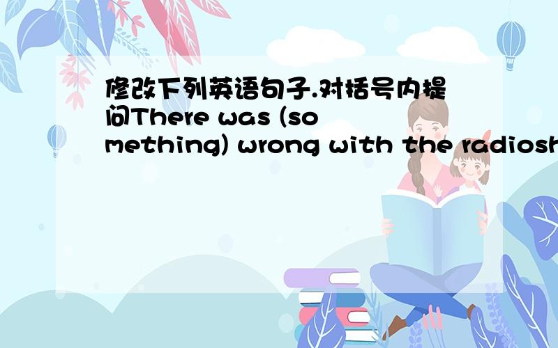 修改下列英语句子.对括号内提问There was (something) wrong with the radioshe