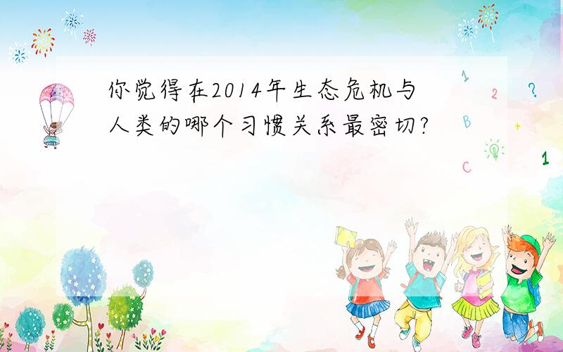 你觉得在2014年生态危机与人类的哪个习惯关系最密切?