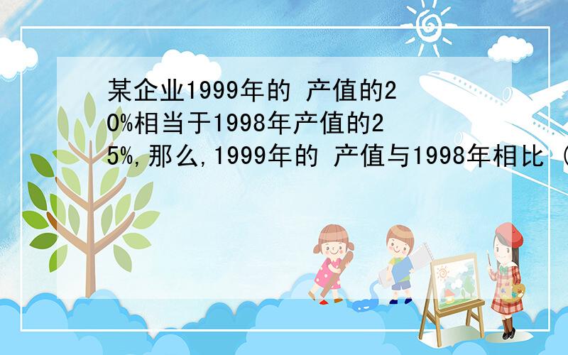 某企业1999年的 产值的20%相当于1998年产值的25%,那么,1999年的 产值与1998年相比 ()