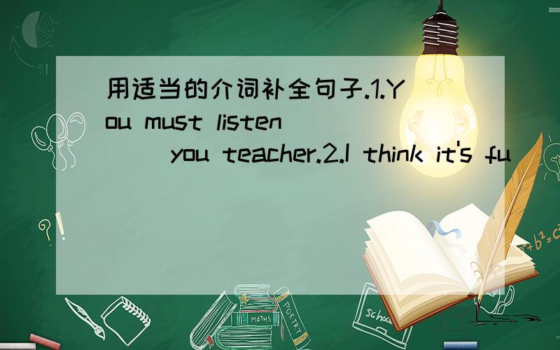 用适当的介词补全句子.1.You must listen（ ）you teacher.2.I think it's fu