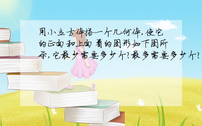 用小立方体搭一个几何体,使它的正面和上面看的图形如下图所示,它最少需要多少个?最多需要多少个?