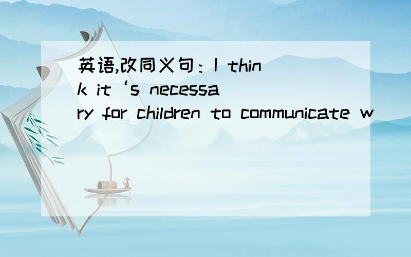 英语,改同义句：I think it‘s necessary for children to communicate w