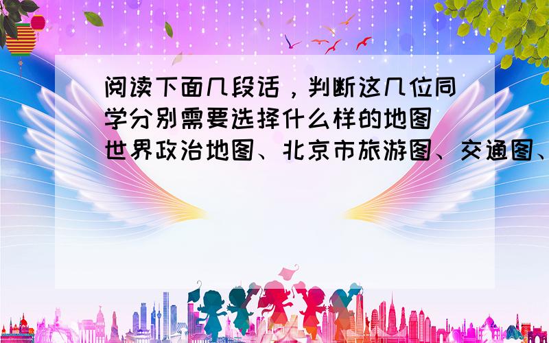 阅读下面几段话，判断这几位同学分别需要选择什么样的地图（世界政治地图、北京市旅游图、交通图、导游图等），请把答案写在相应