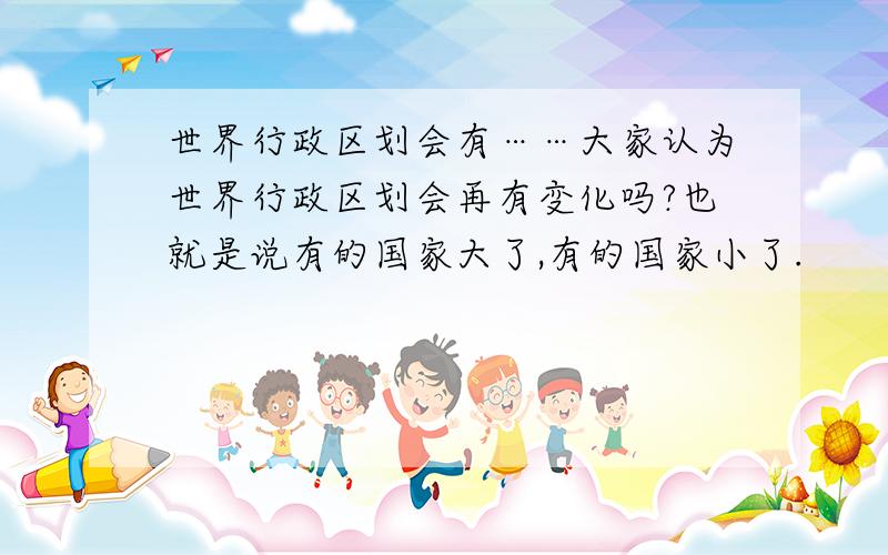 世界行政区划会有……大家认为世界行政区划会再有变化吗?也就是说有的国家大了,有的国家小了.