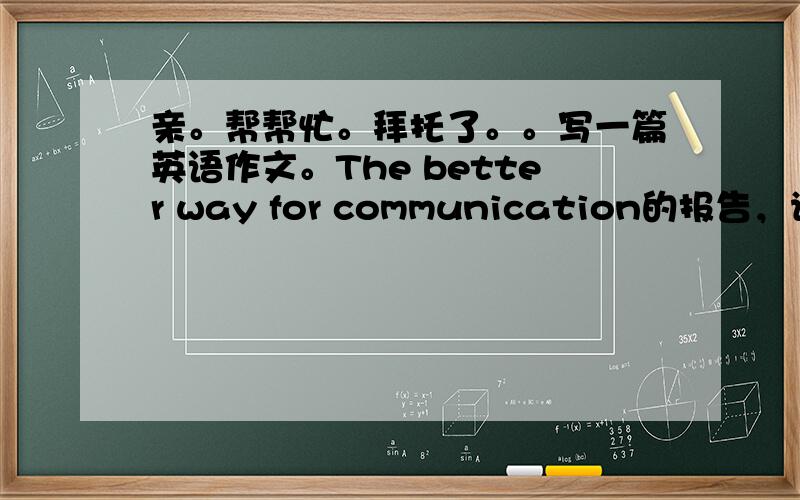 亲。帮帮忙。拜托了。。写一篇英语作文。The better way for communication的报告，请根据以下