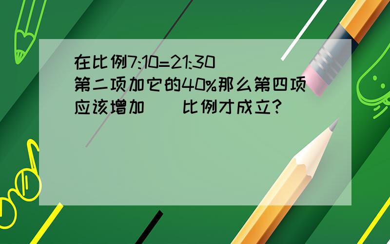 在比例7:10=21:30 第二项加它的40%那么第四项应该增加()比例才成立?