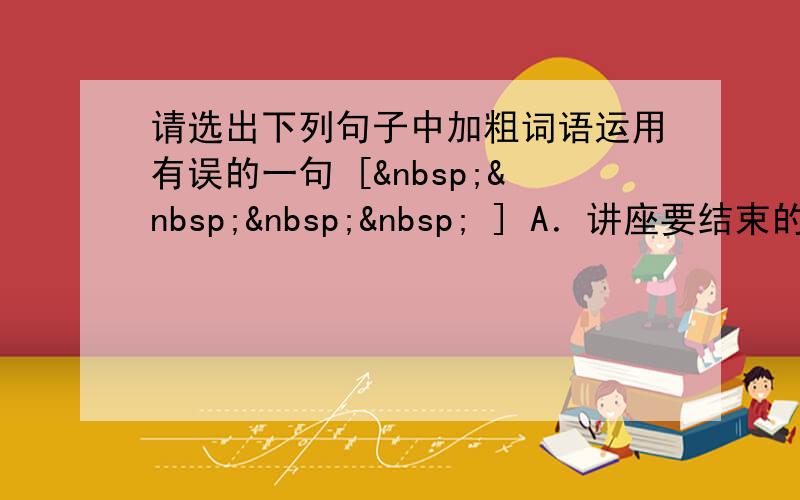 请选出下列句子中加粗词语运用有误的一句 [     ] A．讲座要结束的时候，李