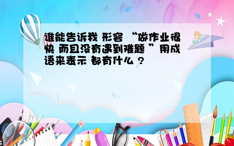 谁能告诉我 形容 “做作业很快 而且没有遇到难题 ”用成语来表示 都有什么 ?