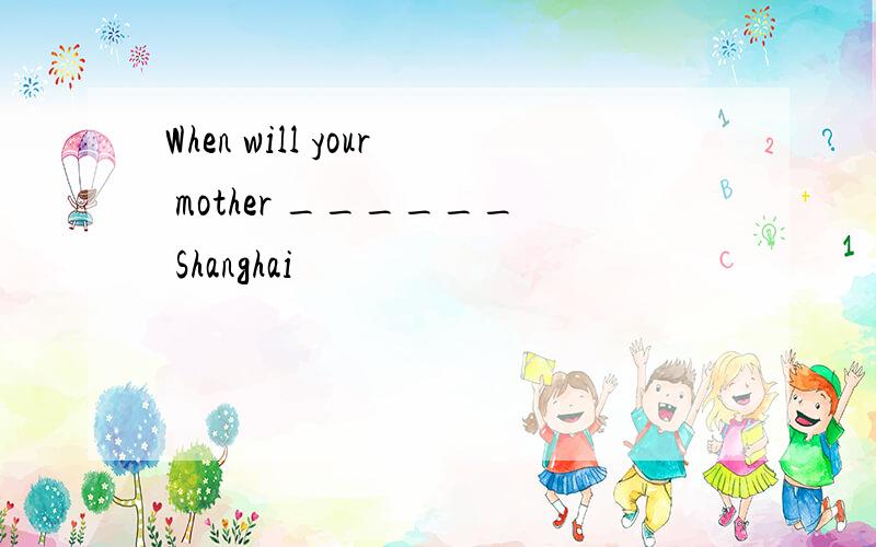 When will your mother ______ Shanghai