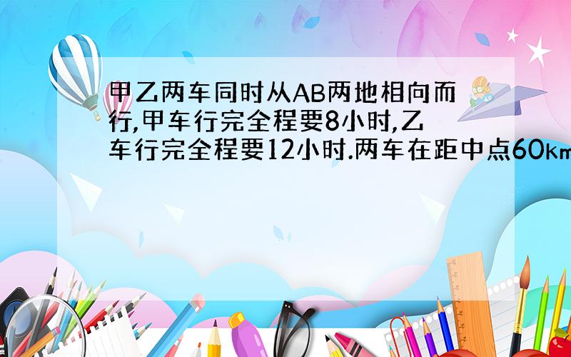 甲乙两车同时从AB两地相向而行,甲车行完全程要8小时,乙车行完全程要12小时.两车在距中点60km处相遇,AB两