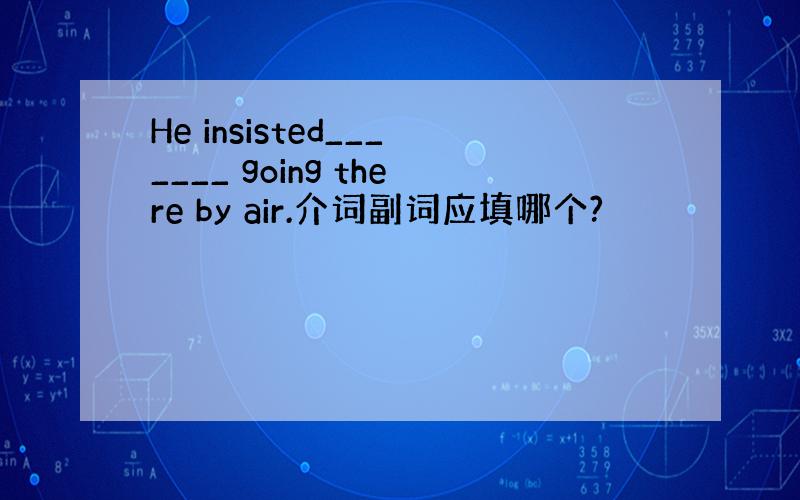 He insisted_______ going there by air.介词副词应填哪个?