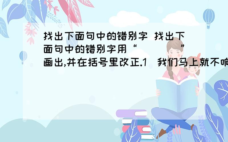 找出下面句中的错别字 找出下面句中的错别字用“____”画出,并在括号里改正.1．我们马上就不响了,帖着墙璧俏俏地走过去