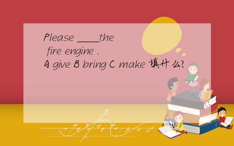 Please ____the fire engine .A give B bring C make 填什么?