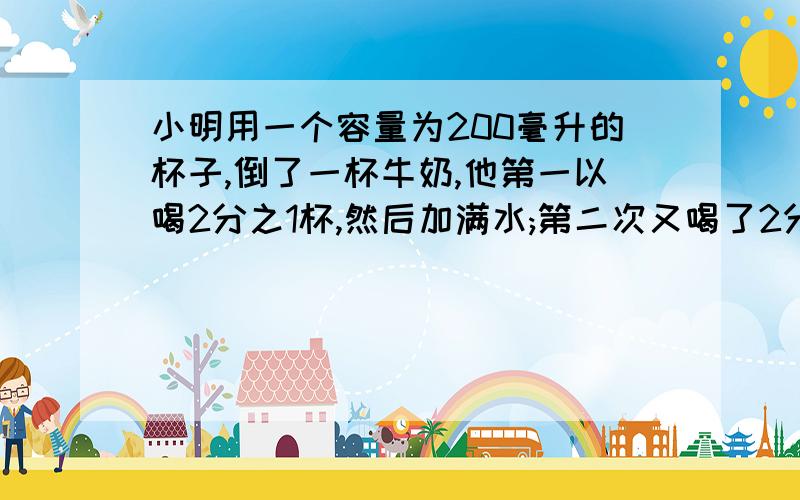 小明用一个容量为200毫升的杯子,倒了一杯牛奶,他第一以喝2分之1杯,然后加满水;第二次又喝了2分之1杯,再加满水;第三